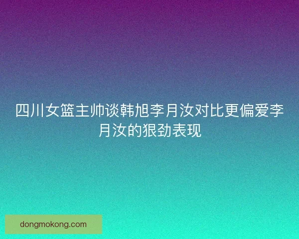 四川女篮主帅谈韩旭李月汝对比更偏爱李月汝的狠劲表现