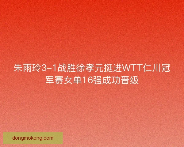 朱雨玲3-1战胜徐孝元挺进WTT仁川冠军赛女单16强成功晋级