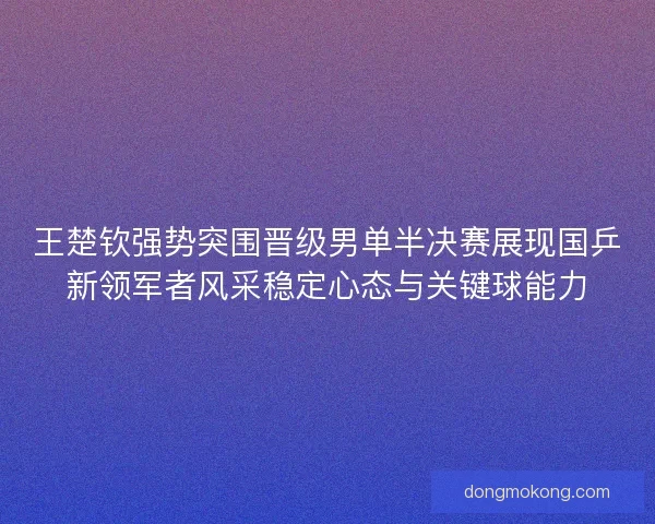 王楚钦强势突围晋级男单半决赛展现国乒新领军者风采稳定心态与关键球能力