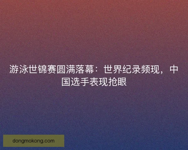 游泳世锦赛圆满落幕:世界纪录频现,中国选手表现抢眼 游泳世锦赛圆满落幕:世界纪录频现,中国选手表现抢眼