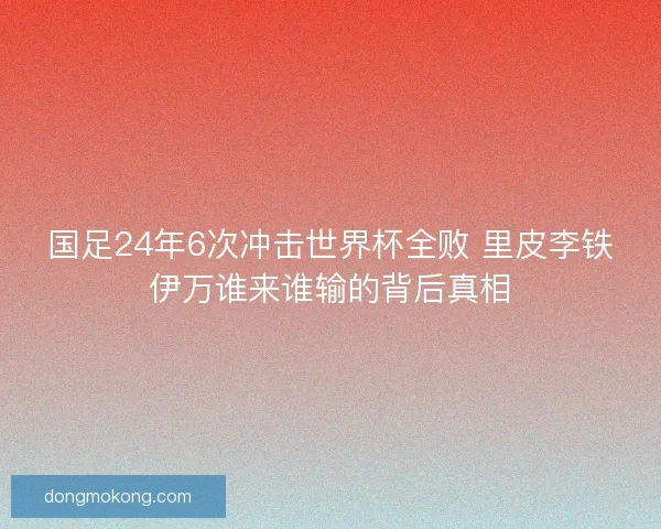 国足24年6次冲击世界杯全败 里皮李铁伊万谁来谁输的背后真相