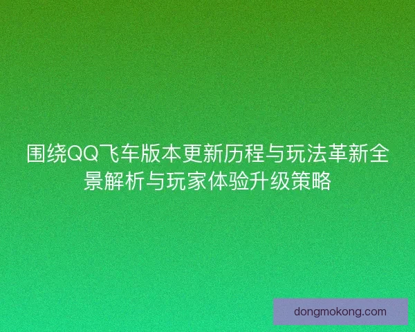围绕QQ飞车版本更新历程与玩法革新全景解析与玩家体验升级策略