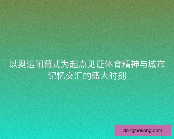 以奥运闭幕式为起点见证体育精神与城市记忆交汇的盛大时刻