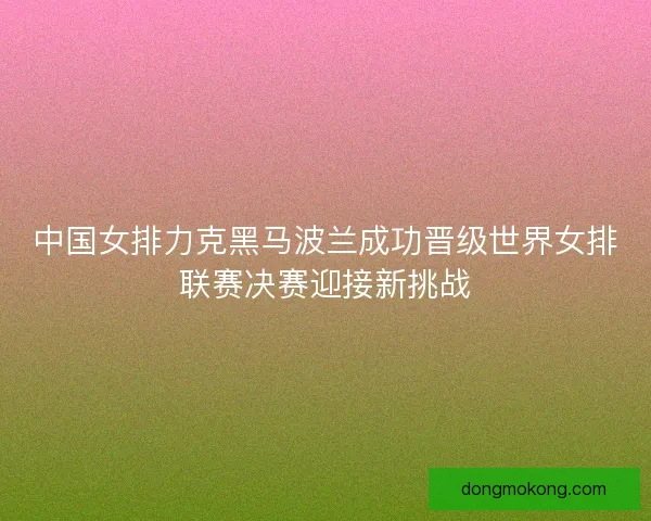 中国女排力克黑马波兰成功晋级世界女排联赛决赛迎接新挑战