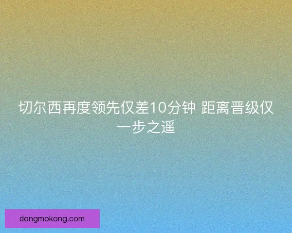 切尔西再度领先仅差10分钟 距离晋级仅一步之遥