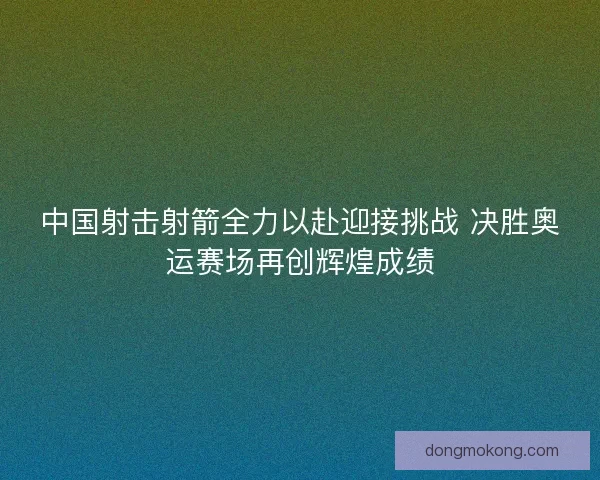 中国射击射箭全力以赴迎接挑战 决胜奥运赛场再创辉煌成绩