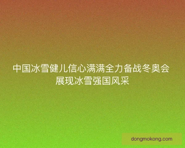 中国冰雪健儿信心满满全力备战冬奥会 展现冰雪强国风采