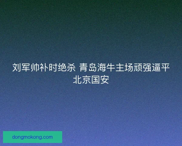 刘军帅补时绝杀 青岛海牛主场顽强逼平北京国安