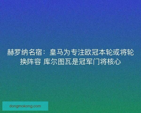 赫罗纳名宿：皇马为专注欧冠本轮或将轮换阵容 库尔图瓦是冠军门将核心