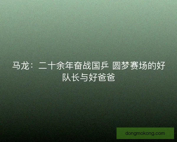 马龙：二十余年奋战国乒 圆梦赛场的好队长与好爸爸