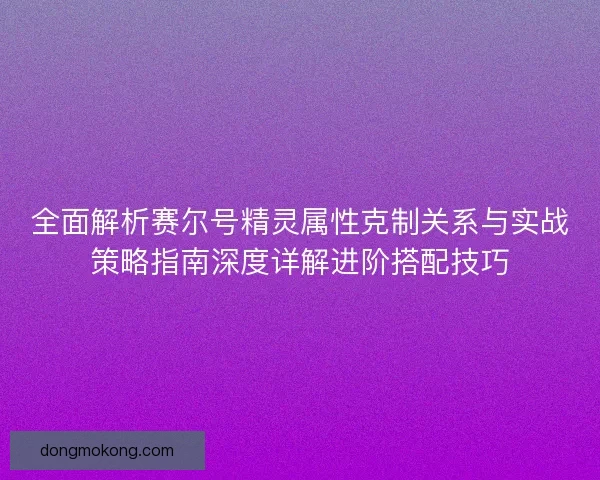 全面解析赛尔号精灵属性克制关系与实战策略指南深度详解进阶搭配技巧