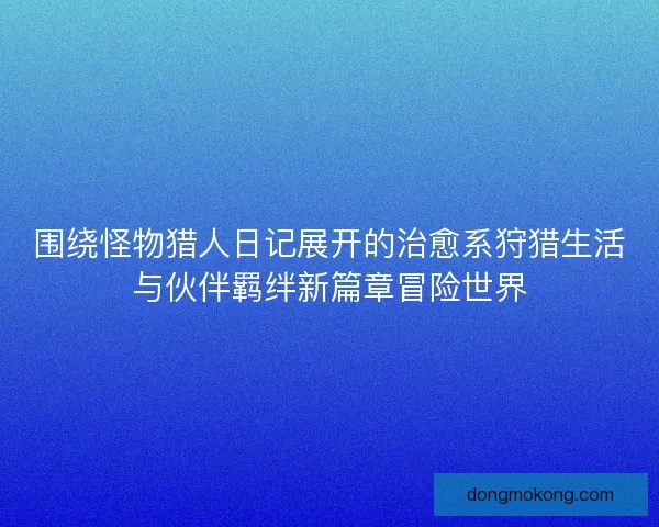 围绕怪物猎人日记展开的治愈系狩猎生活与伙伴羁绊新篇章冒险世界