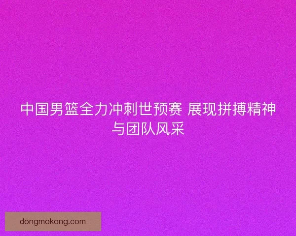 中国男篮全力冲刺世预赛 展现拼搏精神与团队风采