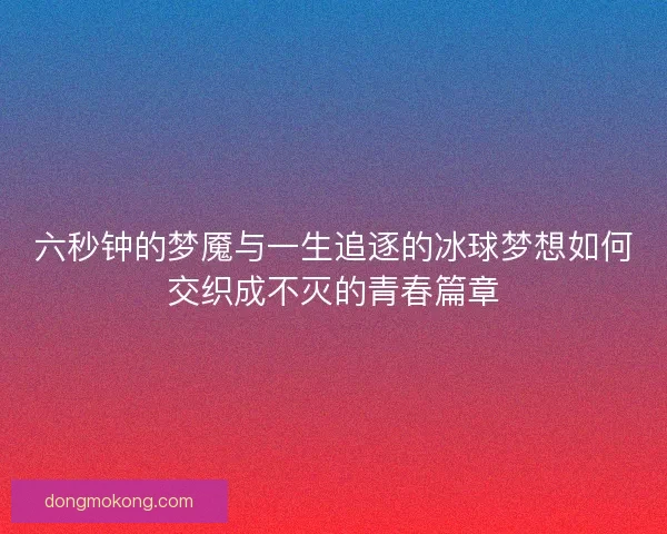 六秒钟的梦魇与一生追逐的冰球梦想如何交织成不灭的青春篇章 六秒钟的梦魇与一生追逐的冰球梦想如何交织成不灭的青春篇章