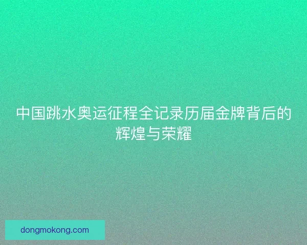 中国跳水奥运征程全记录历届金牌背后的辉煌与荣耀 中国跳水奥运征程全记录历届金牌背后的辉煌与荣耀