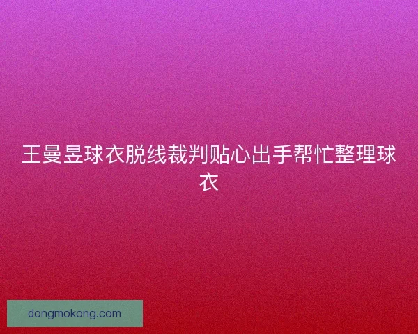 王曼昱球衣脱线裁判贴心出手帮忙整理球衣 王曼昱球衣脱线裁判贴心出手帮忙整理球衣