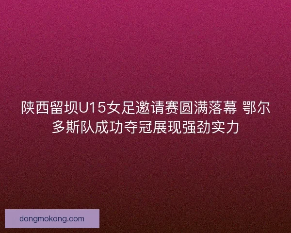 陕西留坝U15女足邀请赛圆满落幕 鄂尔多斯队成功夺冠展现强劲实力