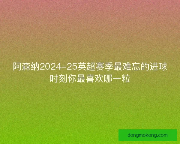 阿森纳2024-25英超赛季最难忘的进球时刻你最喜欢哪一粒